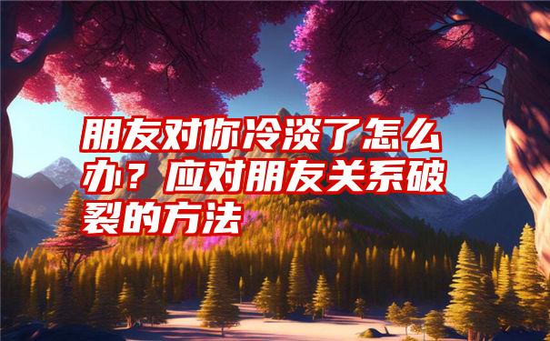 朋友对你冷淡了怎么办？应对朋友关系破裂的方法