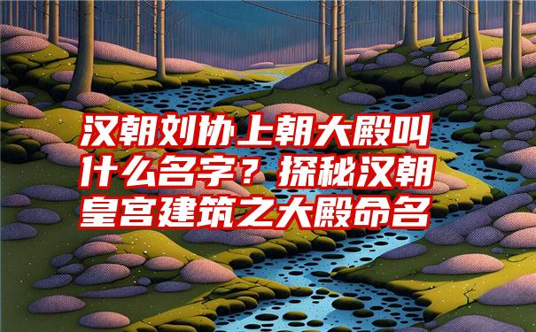 汉朝刘协上朝大殿叫什么名字？探秘汉朝皇宫建筑之大殿命名