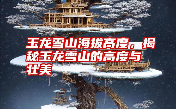 玉龙雪山海拔高度，揭秘玉龙雪山的高度与壮美