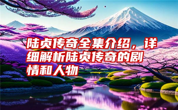 陆贞传奇全集介绍，详细解析陆贞传奇的剧情和人物