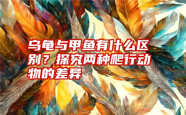 乌龟与甲鱼有什么区别？探究两种爬行动物的差异