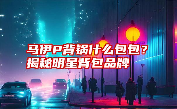 马伊P背锅什么包包？揭秘明星背包品牌