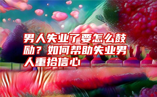 男人失业了要怎么鼓励？如何帮助失业男人重拾信心