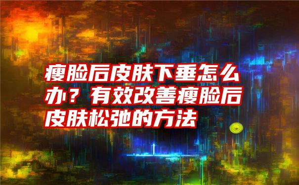 瘦脸后皮肤下垂怎么办？有效改善瘦脸后皮肤松弛的方法