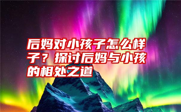 后妈对小孩子怎么样子？探讨后妈与小孩的相处之道