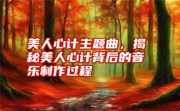 美人心计主题曲，揭秘美人心计背后的音乐制作过程