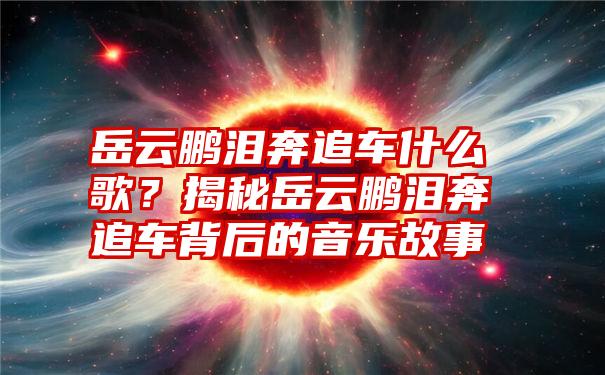 岳云鹏泪奔追车什么歌？揭秘岳云鹏泪奔追车背后的音乐故事