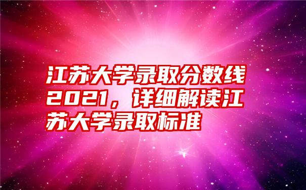 江苏大学录取分数线2021，详细解读江苏大学录取标准