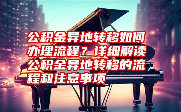 公积金异地转移如何办理流程？详细解读公积金异地转移的流程和注意事项