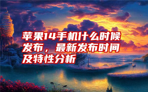 苹果14手机什么时候发布，最新发布时间及特性分析