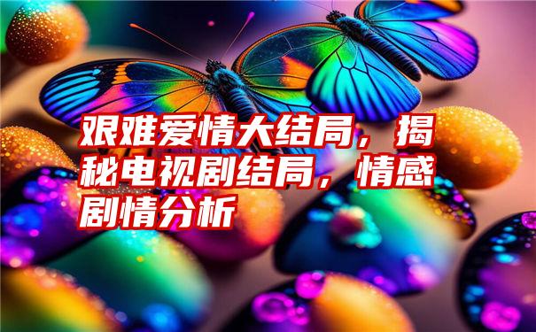 艰难爱情大结局，揭秘电视剧结局，情感剧情分析