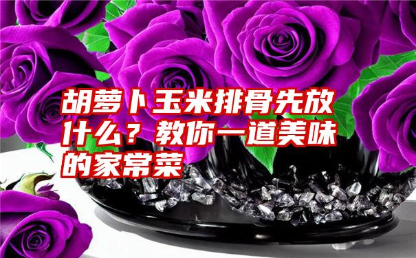 胡萝卜玉米排骨先放什么？教你一道美味的家常菜