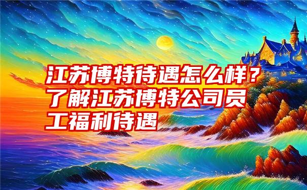 江苏博特待遇怎么样？了解江苏博特公司员工福利待遇