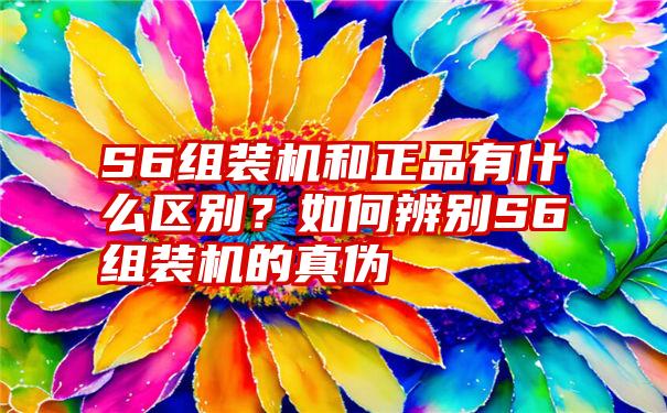 S6组装机和正品有什么区别？如何辨别S6组装机的真伪