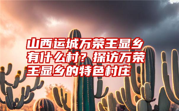 山西运城万荣王显乡有什么村？探访万荣王显乡的特色村庄