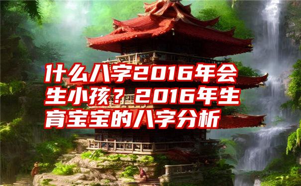 什么八字2016年会生小孩？2016年生育宝宝的八字分析