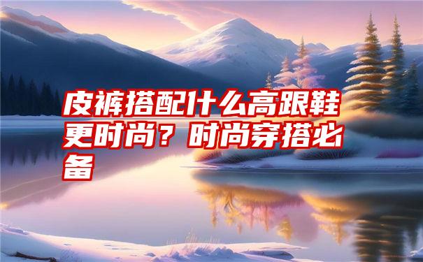 皮裤搭配什么高跟鞋更时尚？时尚穿搭必备