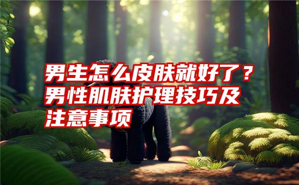 男生怎么皮肤就好了？男性肌肤护理技巧及注意事项