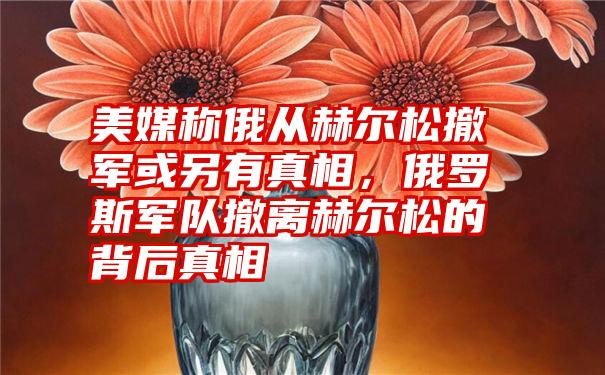 美媒称俄从赫尔松撤军或另有真相，俄罗斯军队撤离赫尔松的背后真相