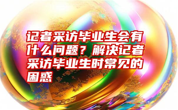 记者采访毕业生会有什么问题？解决记者采访毕业生时常见的困惑