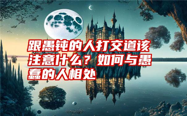 跟愚钝的人打交道该注意什么？如何与愚蠢的人相处