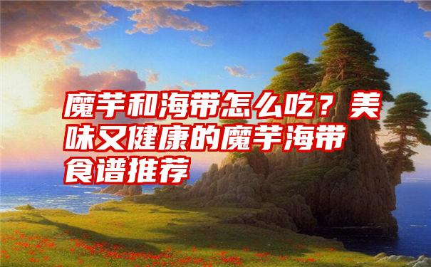 魔芋和海带怎么吃？美味又健康的魔芋海带食谱推荐