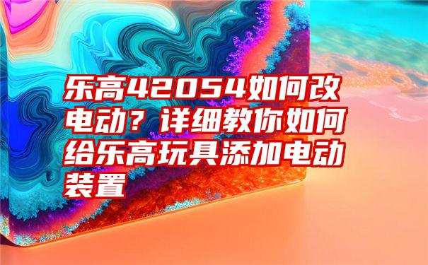 乐高42054如何改电动？详细教你如何给乐高玩具添加电动装置