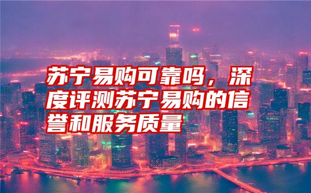 苏宁易购可靠吗，深度评测苏宁易购的信誉和服务质量