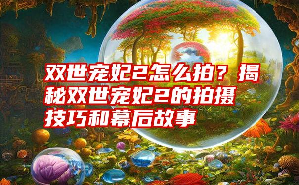 双世宠妃2怎么拍？揭秘双世宠妃2的拍摄技巧和幕后故事