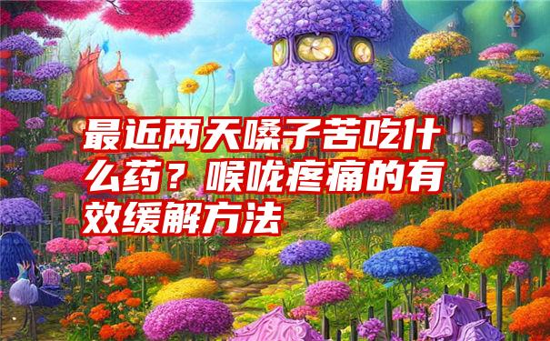 最近两天嗓子苦吃什么药？喉咙疼痛的有效缓解方法