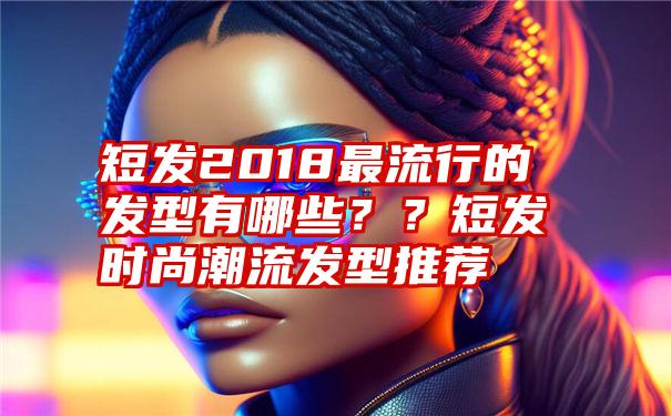 短发2018最流行的发型有哪些？？短发时尚潮流发型推荐