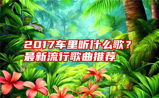 2017车里听什么歌？最新流行歌曲推荐