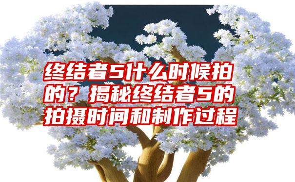 终结者5什么时候拍的？揭秘终结者5的拍摄时间和制作过程