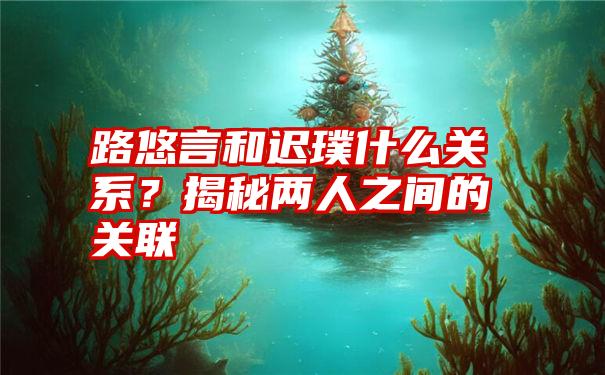 路悠言和迟璞什么关系？揭秘两人之间的关联