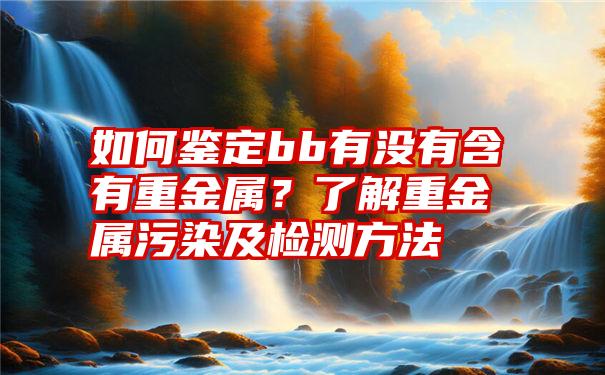 如何鉴定bb有没有含有重金属？了解重金属污染及检测方法