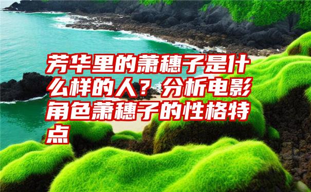 芳华里的萧穗子是什么样的人？分析电影角色萧穗子的性格特点