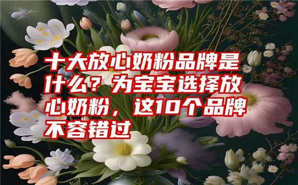 十大放心奶粉品牌是什么？为宝宝选择放心奶粉，这10个品牌不容错过