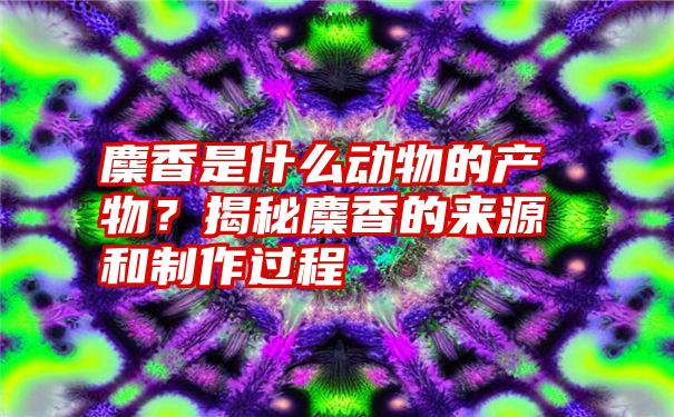 麇香是什么动物的产物？揭秘麇香的来源和制作过程