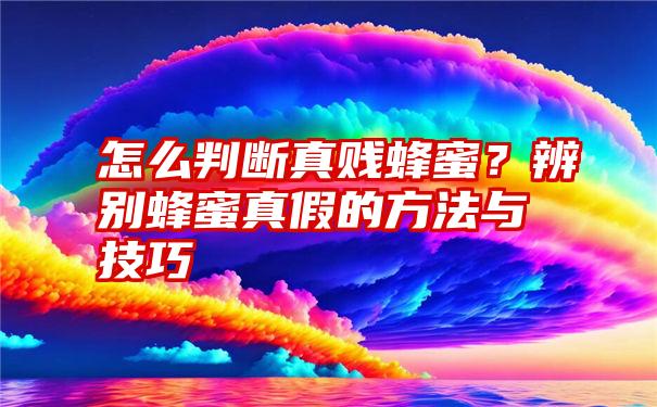 怎么判断真贱蜂蜜？辨别蜂蜜真假的方法与技巧