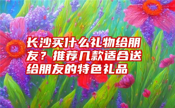 长沙买什么礼物给朋友？推荐几款适合送给朋友的特色礼品