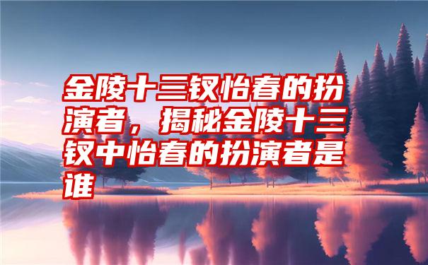 金陵十三钗怡春的扮演者，揭秘金陵十三钗中怡春的扮演者是谁