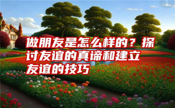 做朋友是怎么样的？探讨友谊的真谛和建立友谊的技巧