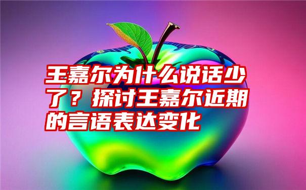 王嘉尔为什么说话少了？探讨王嘉尔近期的言语表达变化