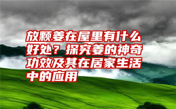 放颗姜在屋里有什么好处？探究姜的神奇功效及其在居家生活中的应用