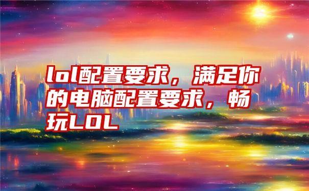 lol配置要求，满足你的电脑配置要求，畅玩LOL