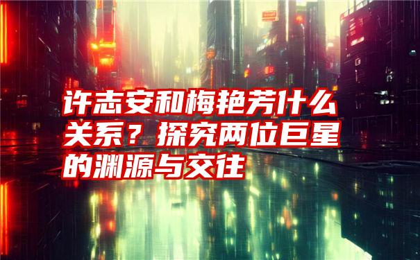 许志安和梅艳芳什么关系？探究两位巨星的渊源与交往