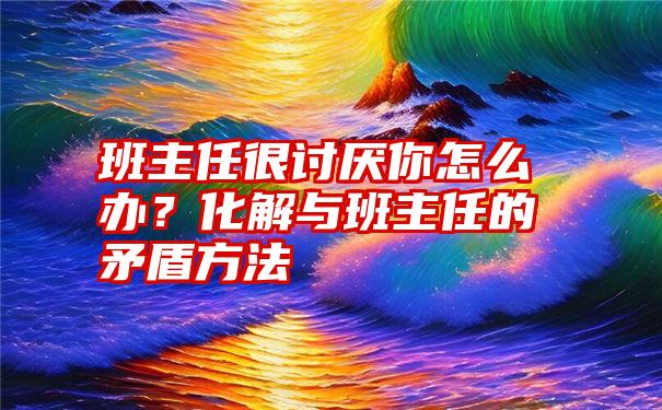 班主任很讨厌你怎么办？化解与班主任的矛盾方法