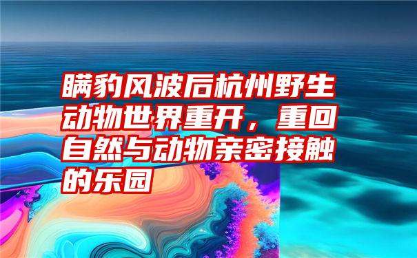 瞒豹风波后杭州野生动物世界重开，重回自然与动物亲密接触的乐园