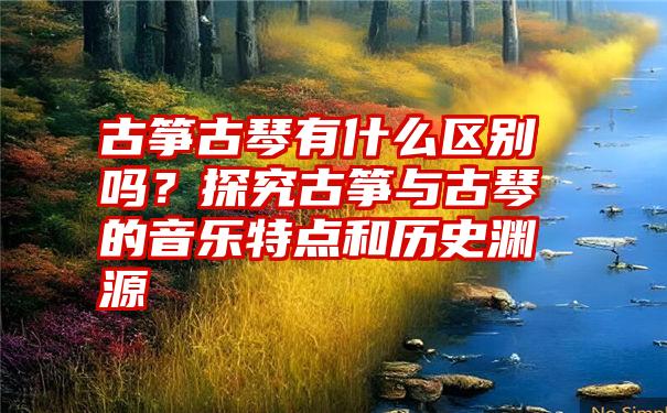 古筝古琴有什么区别吗？探究古筝与古琴的音乐特点和历史渊源