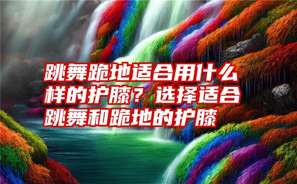 跳舞跪地适合用什么样的护膝？选择适合跳舞和跪地的护膝